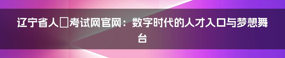辽宁省人亊考试网官网:数字时代的人才入口与梦想舞台