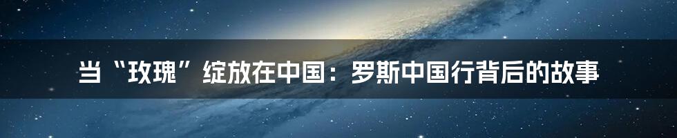 当“玫瑰”绽放在中国:罗斯中国行背后的故事