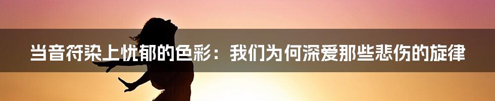 当音符染上忧郁的色彩:我们为何深爱那些悲伤的旋律