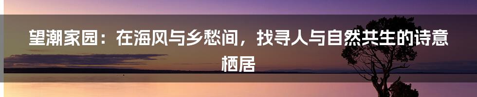 望潮家园：在海风与乡愁间，找寻人与自然共生的诗意栖居