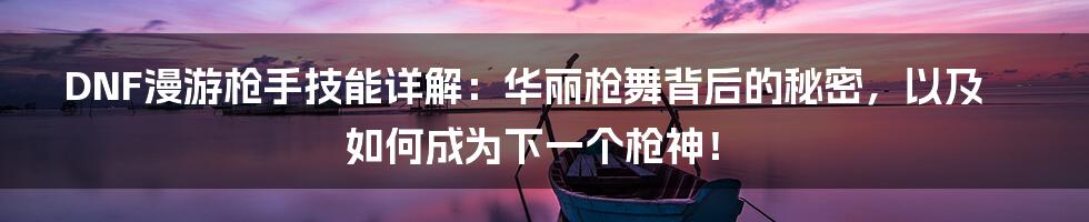 DNF漫游枪手技能详解：华丽枪舞背后的秘密，以及如何成为下一个枪神！