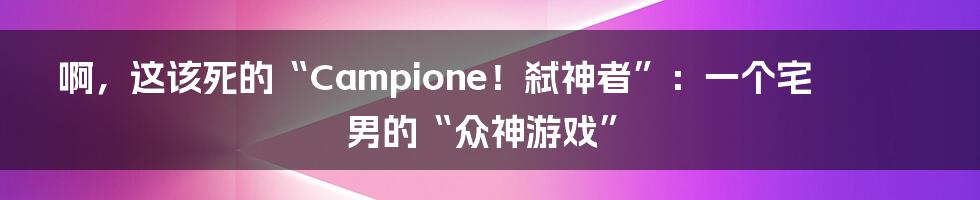 啊,这该死的“Campione!弑神者”:一个宅男的“众神游戏”