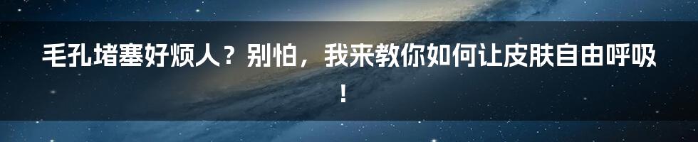 毛孔堵塞好烦人?别怕,我来教你如何让皮肤自由呼吸!