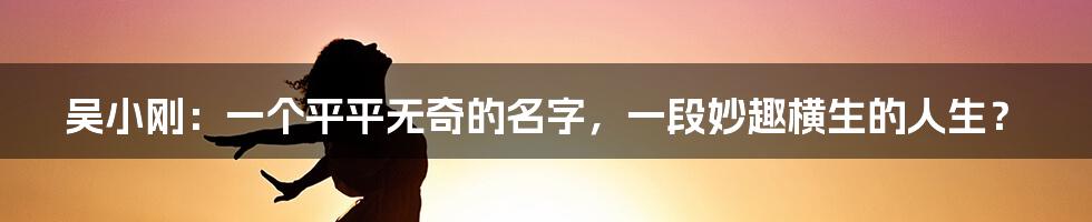 吴小刚：一个平平无奇的名字，一段妙趣横生的人生？