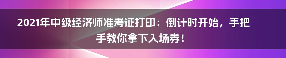 2021年中级经济师准考证打印：倒计时开始，手把手教你拿下入场券！