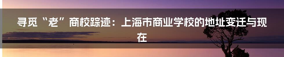 寻觅“老”商校踪迹:上海市商业学校的地址变迁与现在