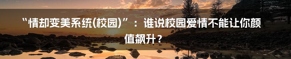 “情却变美系统(校园)”：谁说校园爱情不能让你颜值飙升？