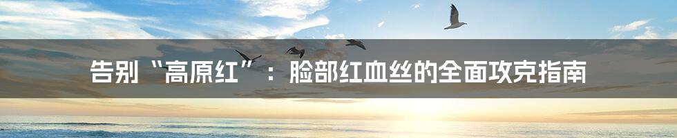 告别“高原红”:脸部红血丝的全面攻克指南