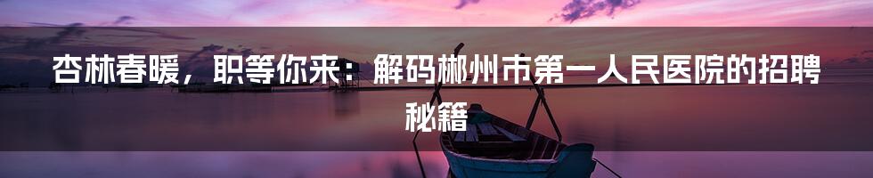 杏林春暖,职等你来:解码郴州市第一人民医院的招聘秘籍