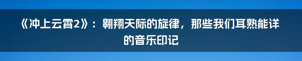 《冲上云霄2》:翱翔天际的旋律,那些我们耳熟能详的音乐印记