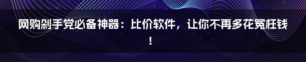 网购剁手党必备神器：比价软件，让你不再多花冤枉钱！