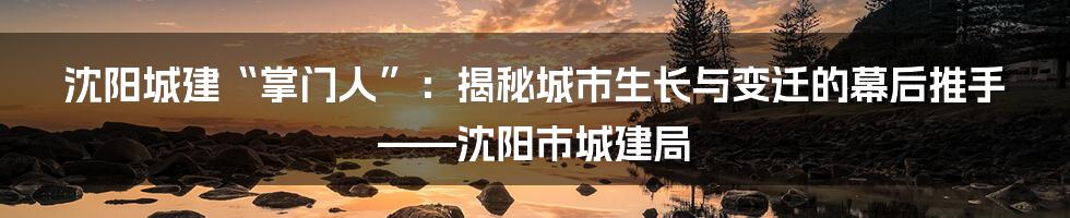 沈阳城建“掌门人”:揭秘城市生长与变迁的幕后推手——沈阳市城建局
