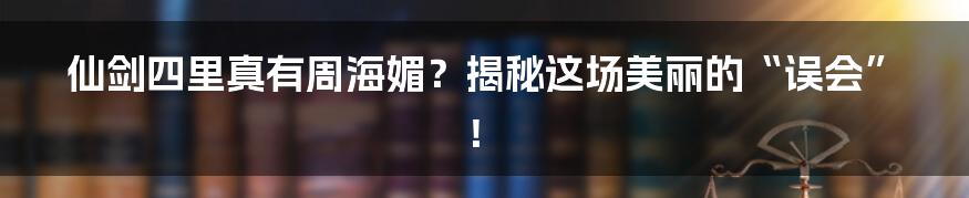 仙剑四里真有周海媚?揭秘这场美丽的“误会”!