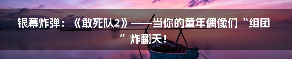银幕炸弹:《敢死队2》——当你的童年偶像们“组团”炸翻天!