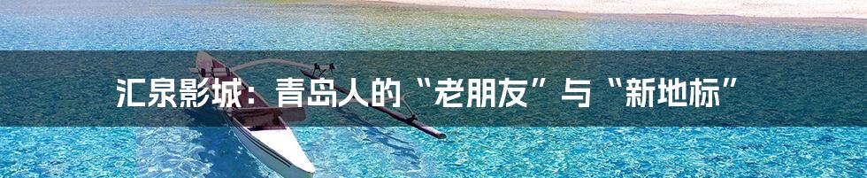 汇泉影城:青岛人的“老朋友”与“新地标”