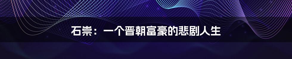 石崇:一个晋朝富豪的悲剧人生