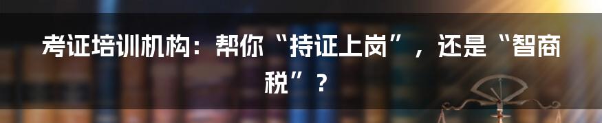 考证培训机构：帮你“持证上岗”，还是“智商税”？