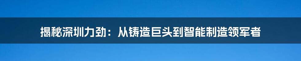 揭秘深圳力劲:从铸造巨头到智能制造领军者