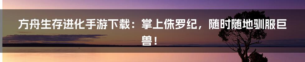 方舟生存进化手游下载:掌上侏罗纪,随时随地驯服巨兽!