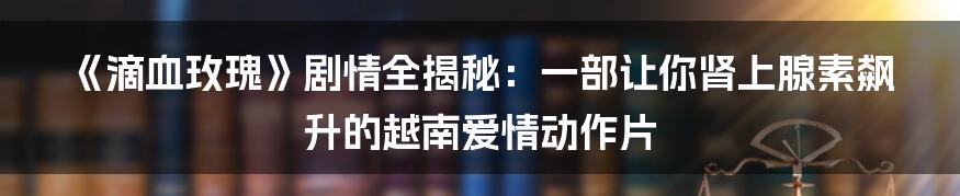 《滴血玫瑰》剧情全揭秘:一部让你肾上腺素飙升的越南爱情动作片
