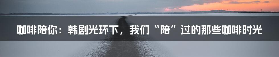 咖啡陪你:韩剧光环下,我们“陪”过的那些咖啡时光