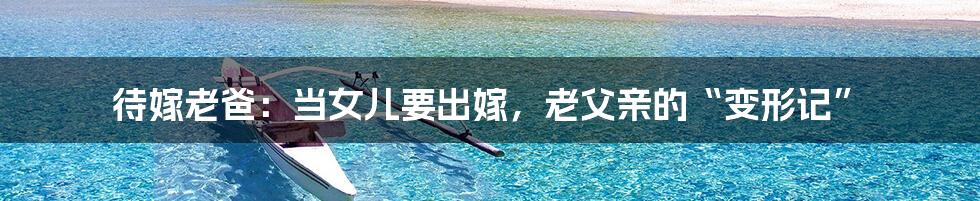 待嫁老爸:当女儿要出嫁,老父亲的“变形记”