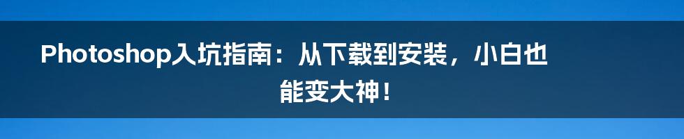 Photoshop入坑指南:从下载到安装,小白也能变大神!