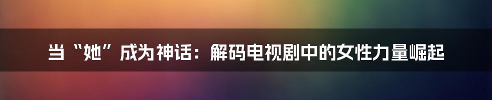 当“她”成为神话:解码电视剧中的女性力量崛起