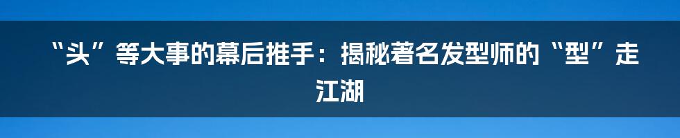 “头”等大事的幕后推手:揭秘著名发型师的“型”走江湖