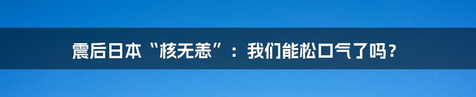 震后日本“核无恙”:我们能松口气了吗?