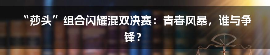 “莎头”组合闪耀混双决赛:青春风暴,谁与争锋?
