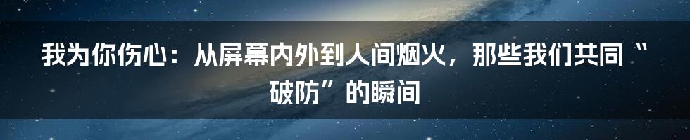 我为你伤心:从屏幕内外到人间烟火,那些我们共同“破防”的瞬间