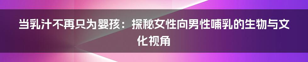 当乳汁不再只为婴孩:探秘女性向男性哺乳的生物与文化视角