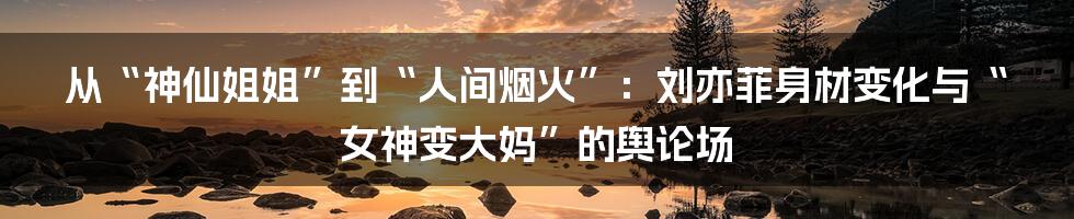 从“神仙姐姐”到“人间烟火”：刘亦菲身材变化与“女神变大妈”的舆论场