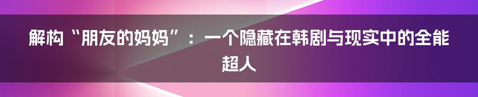 解构“朋友的妈妈”:一个隐藏在韩剧与现实中的全能超人