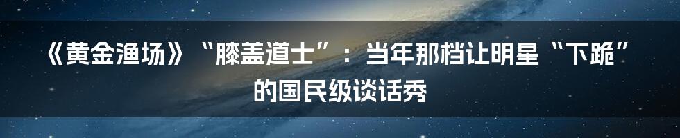 《黄金渔场》“膝盖道士”:当年那档让明星“下跪”的国民级谈话秀