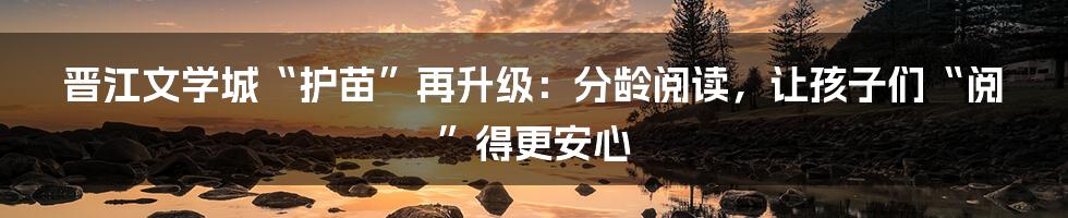 晋江文学城“护苗”再升级：分龄阅读，让孩子们“阅”得更安心