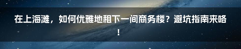 在上海滩，如何优雅地租下一间商务楼？避坑指南来咯！