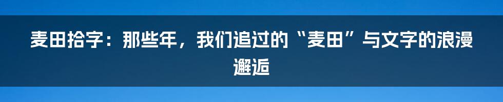 麦田拾字:那些年,我们追过的“麦田”与文字的浪漫邂逅