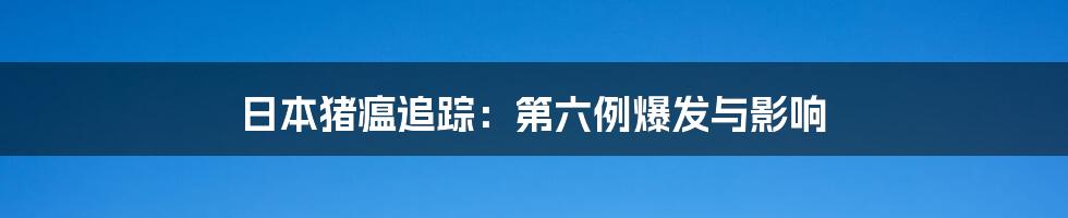 日本猪瘟追踪:第六例爆发与影响