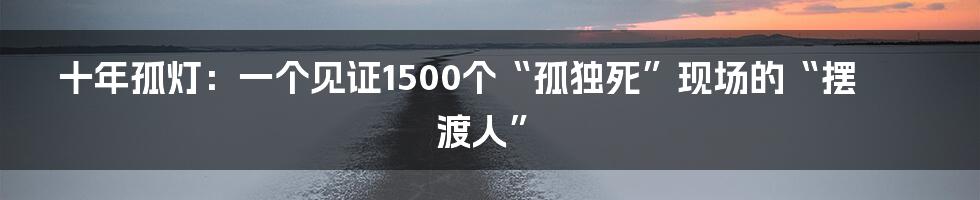 十年孤灯:一个见证1500个“孤独死”现场的“摆渡人”