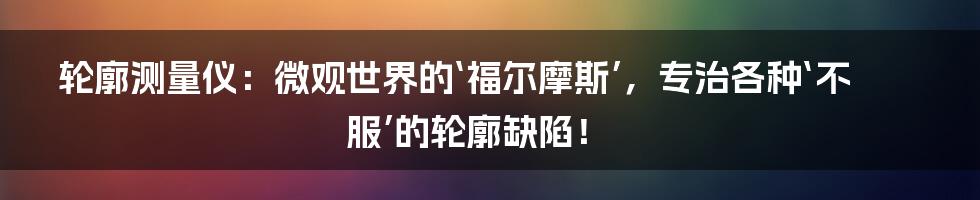 轮廓测量仪:微观世界的‘福尔摩斯’,专治各种‘不服’的轮廓缺陷!