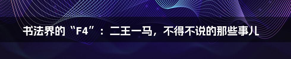 书法界的“F4”:二王一马,不得不说的那些事儿