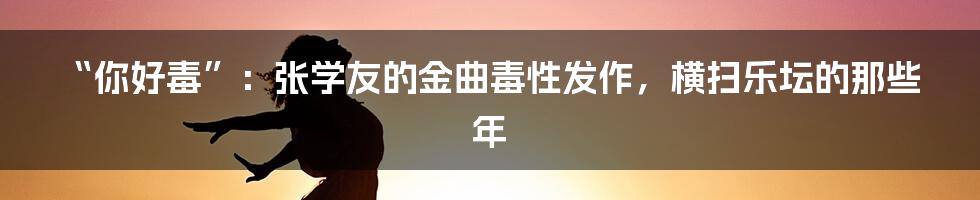 “你好毒”:张学友的金曲毒性发作,横扫乐坛的那些年