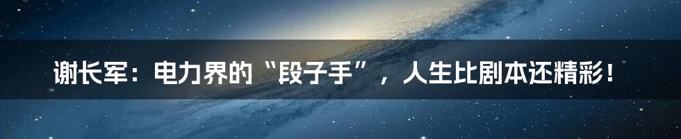 谢长军:电力界的“段子手”,人生比剧本还精彩!