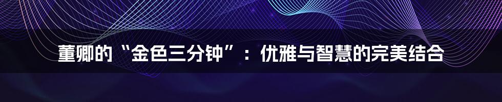 董卿的“金色三分钟”:优雅与智慧的完美结合