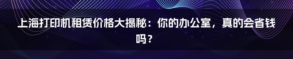 上海打印机租赁价格大揭秘:你的办公室,真的会省钱吗?