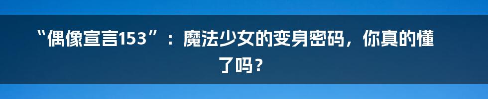 “偶像宣言153”:魔法少女的变身密码,你真的懂了吗?