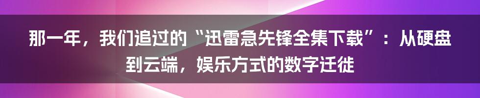 那一年,我们追过的“迅雷急先锋全集下载”:从硬盘到云端,娱乐方式的数字迁徙