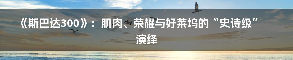 《斯巴达300》:肌肉、荣耀与好莱坞的“史诗级”演绎